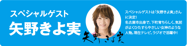 スペシャルゲストは「矢野きよ実」さんに決定！名古屋市出身で、下町育ちらしく、気前がよくひたすらやさしい女神のような人物。現在テレビ、ラジオで活躍中！